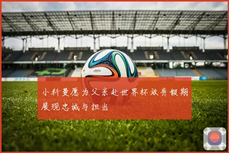 小科曼愿为父亲赴世界杯放弃假期展现忠诚与担当