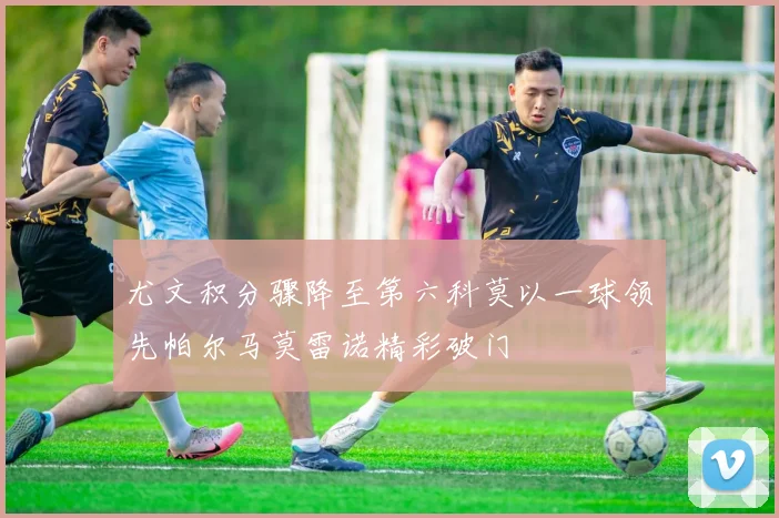 尤文积分骤降至第六科莫以一球领先帕尔马莫雷诺精彩破门