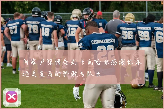 何塞卢深情告别卡瓦哈尔感谢你永远是皇马的骄傲与队长