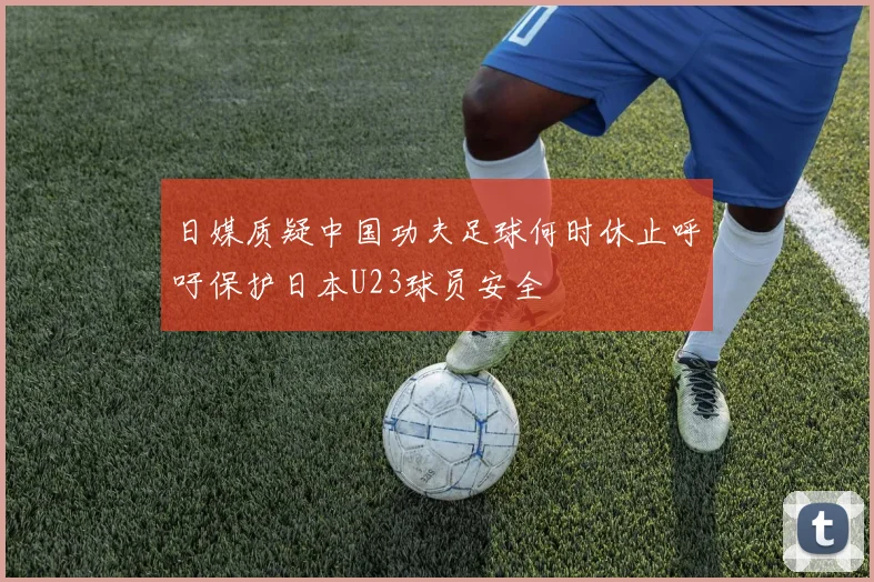 日媒质疑中国功夫足球何时休止呼吁保护日本U23球员安全