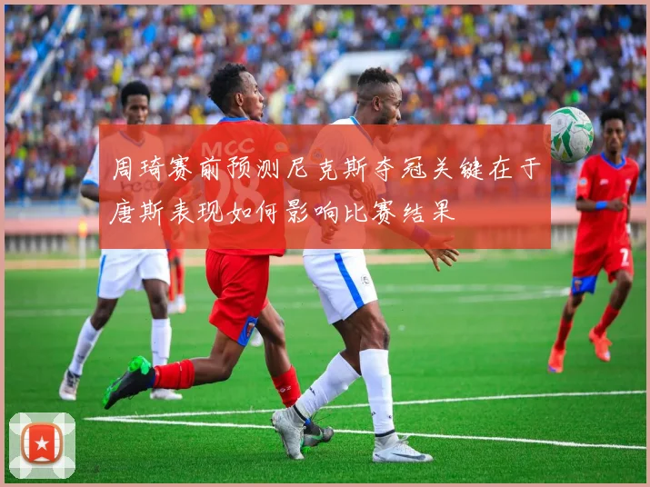 周琦赛前预测尼克斯夺冠关键在于唐斯表现如何影响比赛结果