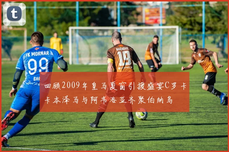 回顾2009年皇马夏窗引援盛宴C罗卡卡本泽马与阿韦洛亚齐聚伯纳乌