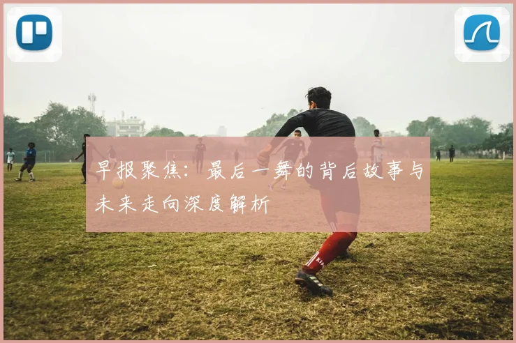早报聚焦：最后一舞的背后故事与未来走向深度解析