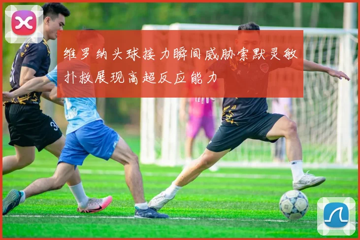 维罗纳头球接力瞬间威胁索默灵敏扑救展现高超反应能力