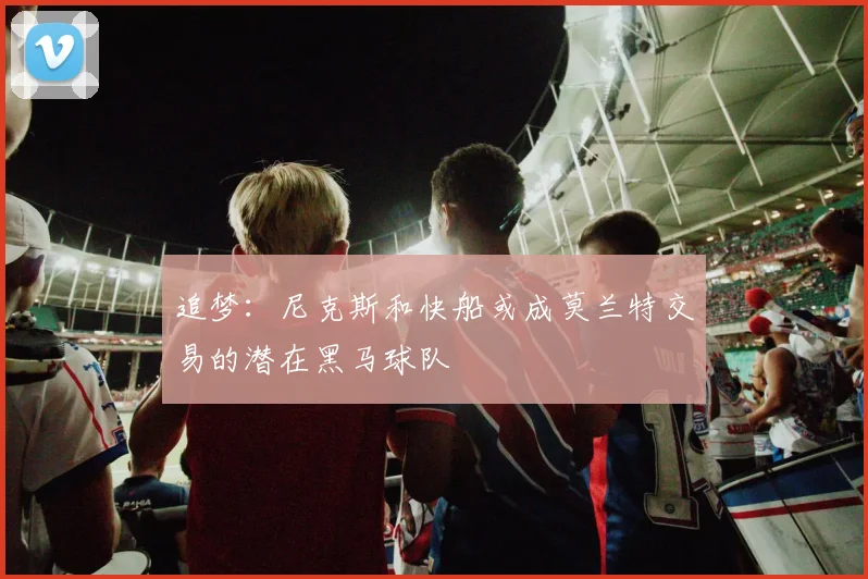 追梦：尼克斯和快船或成莫兰特交易的潜在黑马球队
