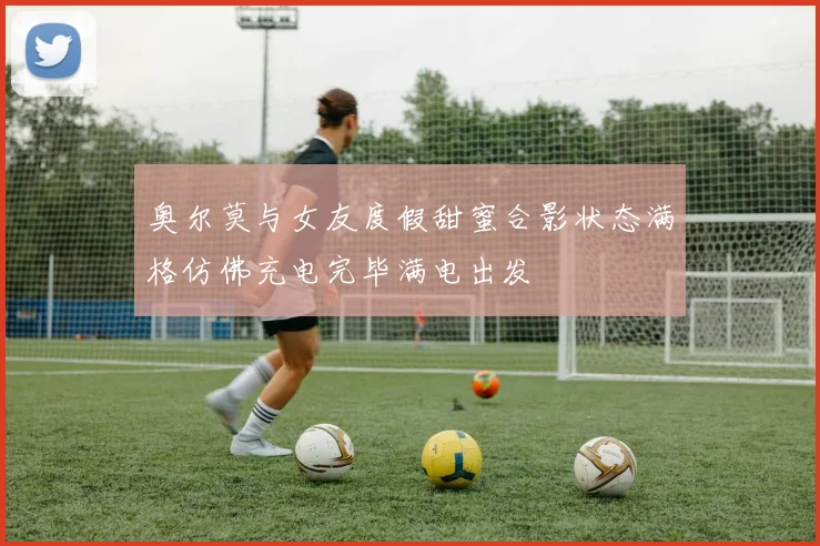 奥尔莫与女友度假甜蜜合影状态满格仿佛充电完毕满电出发