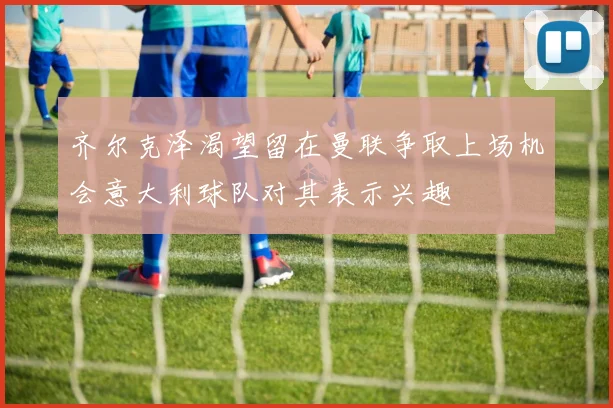 齐尔克泽渴望留在曼联争取上场机会意大利球队对其表示兴趣