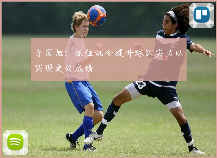 李国旭：抓住机会提升球队实力以实现更好成绩