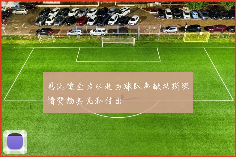 恩比德全力以赴为球队奉献纳斯深情赞扬其无私付出