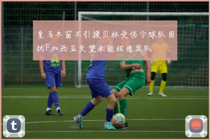皇马冬窗不引援贝林受伤令球队困扰F加西亚失望未能租借离队
